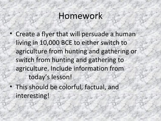 Homework
• Create a flyer that will persuade a human
living in 10,000 BCE to either switch to
agriculture from hunting and gathering or
switch from hunting and gathering to
agriculture. Include information from
today’s lesson!
• This should be colorful, factual, and
interesting!
 