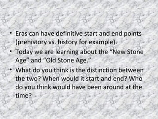 • Eras can have definitive start and end points
(prehistory vs. history for example).
• Today we are learning about the “New Stone
Age” and “Old Stone Age.”
• What do you think is the distinction between
the two? When would it start and end? Who
do you think would have been around at the
time?
 