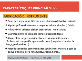 CARACTERÍSTIQUES PRINCIPALS (IV)
FABRICACIÓ D’INSTRUMENTS
➔ És un dels signes que diferencien els humans dels altres primats
➔ Al principi foren instruments de pedra tallada simples (còdols)
➔ Més tard van utilitzar el sílex (pedra dura i molt tallant)
➔ Els instruments es van anar complexificant (bifaços)
➔ Al paleolític mitjà i superior els estris s’especialitzen més.
Trobem estris específics per a cada tasca (raspadors, puntes de
llança, perforadors...)
➔ Paleolític superior comencen a fer servir altres materials com os
i banya d’animal per a fer agulles, arpons, hams...
https://youtu.be/_LI5ITIZrUk https://youtu.be/-4kOt1cp12Q
 