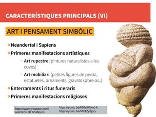 CARACTERÍSTIQUES PRINCIPALS (VI)
ART I PENSAMENT SIMBÒLIC
Neandertal i Sapiens
Primeres manifestacions artístiques
•
Art rupestre (pintures naturalistes a les
coves)
•
Art mobiliari (petites figures de pedra,
estatuetes, ornaments, gravats sobre os..)
Enterraments i ritus funeraris
Primeres manifestacions religioses
https://www.youtube.com/
watch?v=H17rViBqscs https://youtu.be/V6I1ZyJjqrs
https://youtu.be/6B6p0fsmd-k
 