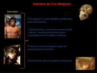Hombre de Cro-Magnon Homo Sapiens Su datación es entre 40.000 y 10.000 años antes del presente Elevada altura -uno de los varones medía 1,80 cm-, mentón prominente y gran capacidad craneal (1.590 cc). Además Vivía en cuevas y temporalmente en campamentos al aire libre La forma de vida era cazadora-recolectora 