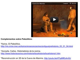 Complementos sobre Paleolítico:
*Kairos. El Paleolítico.
http://iris.cnice.mec.es/kairos/ensenanzas/eso/antigua/prehistoria_03_01_04.html
*Azcoytia, Carlos. Historiadores de la cocina.
http://www.historiacocina.com/historia/locahistoria/locahistoria1.htm
*Reconstrucción en 3D de la Cueva de Altamira. http://youtu.be/4TqdMEo4vXU
 