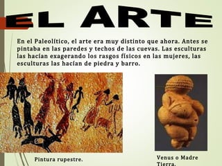 En el Paleolítico, el arte era muy distinto que ahora. Antes se
pintaba en las paredes y techos de las cuevas. Las esculturas
las hacían exagerando los rasgos físicos en las mujeres, las
esculturas las hacían de piedra y barro.
Pintura rupestre. Venus o Madre
Tierra.
 