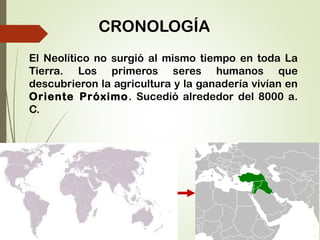 CRONOLOGÍA
El Neolítico no surgió al mismo tiempo en toda La
Tierra. Los primeros seres humanos que
descubrieron la agricultura y la ganadería vivían en
Oriente Próximo. Sucedió alrededor del 8000 a.
C.
 
