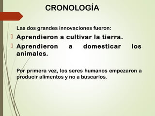 CRONOLOGÍA
Las dos grandes innovaciones fueron:
 Aprendieron a cultivar la tierra.
 Aprendieron a domesticar los
animales.
Por primera vez, los seres humanos empezaron a
producir alimentos y no a buscarlos.
 