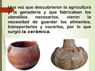 Una vez que descubrieron la agricultura
y la ganadería y que fabricaban los
utensilios necesarios, vieron la
necesidad de guardar los alimentos,
transportarlos y cocerlos, por lo que
surgió la cerámica.
 