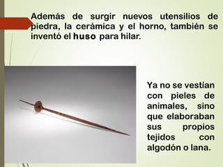 Además de surgir nuevos utensilios de
piedra, la cerámica y el horno, también se
inventó el huso para hilar.
Ya no se vestían
con pieles de
animales, sino
que elaboraban
sus propios
tejidos con
algodón o lana.
 