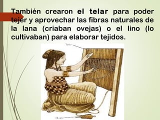 También crearon el telar para poder
tejer y aprovechar las fibras naturales de
la lana (criaban ovejas) o el lino (lo
cultivaban) para elaborar tejidos.
 
