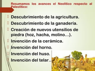 Resumamos los avances el Neolítico respecto al
Paleolítico:
 Descubrimiento de la agricultura.
 Descubrimiento de la ganadería.
 Creación de nuevos utensilios de
piedra (hoz, hacha, molino…).
 Invención de la cerámica.
 Invención del horno.
 Invención del huso.
 Invención del telar…
 