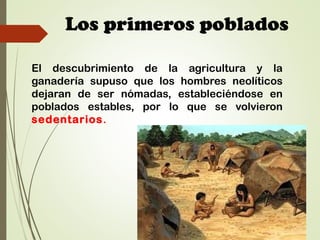 Los primeros poblados
El descubrimiento de la agricultura y la
ganadería supuso que los hombres neolíticos
dejaran de ser nómadas, estableciéndose en
poblados estables, por lo que se volvieron
sedentarios.
 