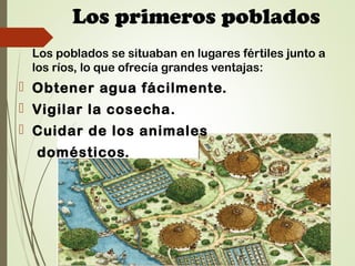 Los primeros poblados
Los poblados se situaban en lugares fértiles junto a
los ríos, lo que ofrecía grandes ventajas:
 Obtener agua fácilmente.
 Vigilar la cosecha.
 Cuidar de los animales
domésticos.
 