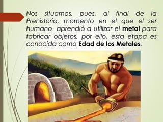 Nos situamos, pues, al final de la
Prehistoria, momento en el que el ser
humano aprendió a utilizar el metal para
fabricar objetos, por ello, esta etapa es
conocida como Edad de los Metales.
 