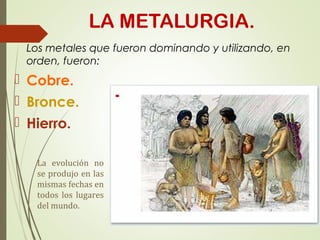 LA METALURGIA.
Los metales que fueron dominando y utilizando, en
orden, fueron:
 Cobre.
 Bronce.
 Hierro.
La evolución no
se produjo en las
mismas fechas en
todos los lugares
del mundo.
 