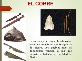 EL COBRE
Las armas y herramientas de cobre
eran mucho más resistentes que las
de piedra. Los pueblos que las
dominaban vencían a los que
todavía se hallaban en la Edad de
Piedra.
 