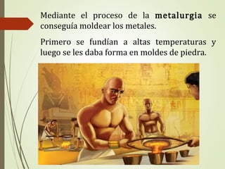 Mediante el proceso de la metalurgia se
conseguía moldear los metales.
Primero se fundían a altas temperaturas y
luego se les daba forma en moldes de piedra.
 