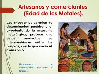 Artesanos y comerciantes
(Edad de los Metales).
Los excedentes agrarios de
determinados pueblos y el
excedente de la artesanía
metalúrgica, provocó que
estos productos se
intercambiaran entre los
pueblos, con lo que nació el
comercio.
Generalmente se
comerciaba mediante el
trueque.
 