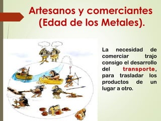 Artesanos y comerciantes
(Edad de los Metales).
La necesidad de
comerciar trajo
consigo el desarrollo
del transporte,
para trasladar los
productos de un
lugar a otro.
 