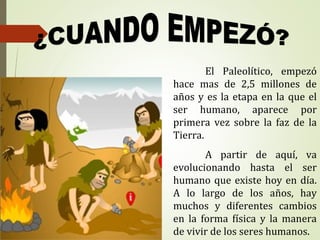 El Paleolítico, empezó
hace mas de 2,5 millones de
años y es la etapa en la que el
ser humano, aparece por
primera vez sobre la faz de la
Tierra.
A partir de aquí, va
evolucionando hasta el ser
humano que existe hoy en día.
A lo largo de los años, hay
muchos y diferentes cambios
en la forma física y la manera
de vivir de los seres humanos.
 