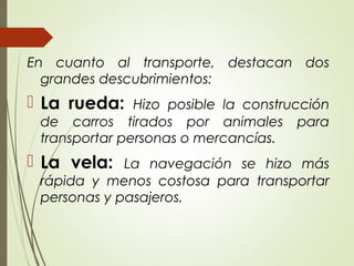 En cuanto al transporte, destacan dos
grandes descubrimientos:
 La rueda: Hizo posible la construcción
de carros tirados por animales para
transportar personas o mercancías.
 La vela: La navegación se hizo más
rápida y menos costosa para transportar
personas y pasajeros.
 