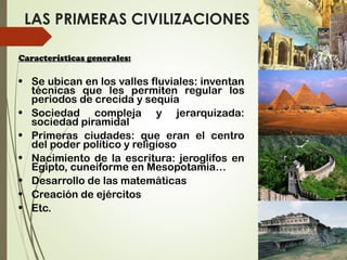 LAS PRIMERAS CIVILIZACIONES
Características generales:Características generales:
• Se ubican en los valles fluviales: inventan
técnicas que les permiten regular los
periodos de crecida y sequía
• Sociedad compleja y jerarquizada:
sociedad piramidal
• Primeras ciudades: que eran el centro
del poder político y religioso
• Nacimiento de la escritura: jeroglifos en
Egipto, cuneiforme en Mesopotamia…
• Desarrollo de las matemáticas
• Creación de ejércitos
• Etc.
 