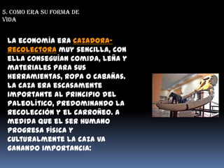 5. Como era su forma de vidaLa economía era cazadora-recolectora muy sencilla, con ella conseguían comida, leña y materiales para sus herramientas, ropa o cabañas. La caza era escasamente importante al principio del Paleolítico, predominando la recolección y el carroñeo. A medida que el ser humano progresa física y culturalmente la caza va ganando importancia: