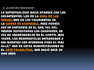 6. ¿Existían creencias?La espiritualidad quizá aparece con los arcántropos: los de la Sima de los Huesos, uno de los yacimientos de la Sierra de Atapuerca, pues podría ser un santuario en el que, tal vez, fueron depositados los cadáveres, en vez de abandonarlos en el campo. Más tarde, los neandertales enterraban a sus muertos con ofrendas para el más allá,10 una de cuyas manifestaciones es el arte paleolítico, que nació hace 30 000 años