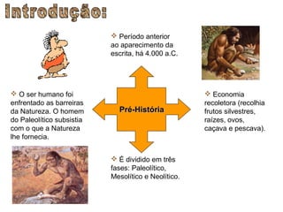  Período anterior
                           ao aparecimento da
                           escrita, há 4.000 a.C.




 O ser humano foi                                    Economia
enfrentado as barreiras                              recoletora (recolhia
da Natureza. O homem         Pré-História            frutos silvestres,
do Paleolítico subsistia                             raízes, ovos,
com o que a Natureza                                 caçava e pescava).
lhe fornecia.


                            É dividido em três
                           fases: Paleolítico,
                           Mesolítico e Neolítico.
 