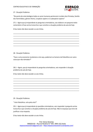 CENTRO EDUCATIVO E DE FORMAÇÃO
27 - Situação Problema:
“Do ponto de vista biológico todos os seres humanos pertencem à ordem dos Primatas, família
dos Hominídeos, género Homo, à espécie sapiens e à subespécie sapiens”
27.1 - Agora que já respondeste às perguntas orientadoras, vais elaborar um pequeno texto
comentário à frase acima transcrita e que constitui a situação problema da aula de hoje.
O teu texto não deve exceder as seis linhas.
_____________________________________________________________________________
_____________________________________________________________________________
_____________________________________________________________________________
_____________________________________________________________________________
_____________________________________________________________________________
_____________________________________________________________________________
28 - Situação Problema:
“Face a uma economia recolectora e de caça, poderiam os homens do Paleolítico ser outra
coisa que não nómadas?”
28.1 – Agora, que já respondeste às perguntas orientadoras, vais responder à situação
problema da aula de hoje.
O teu texto não deve exceder as seis linhas.
_____________________________________________________________________________
_____________________________________________________________________________
_____________________________________________________________________________
_____________________________________________________________________________
_____________________________________________________________________________
_____________________________________________________________________________
29 - Situação Problema:
“ Arte Paleolítica: arte pela arte?”
29.1 - Agora que já respondeste às questões orientadoras, vais responder à pergunta acima
transcrita e que constitui a situação problema da aula de hoje. Não te esqueças que tens de
justificar a tua resposta.
O teu texto não deve exceder as seis linhas.
Prof. Sónia Abrantes
968839140 – Rua da Murteira N.º 905, 3885-102 Arada
espacocrescer2012@gmail.com - https://espacocrescer2012.wordpress.com/
 