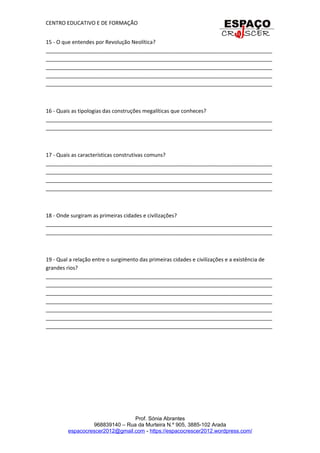 CENTRO EDUCATIVO E DE FORMAÇÃO
15 - O que entendes por Revolução Neolítica?
_____________________________________________________________________________
_____________________________________________________________________________
_____________________________________________________________________________
_____________________________________________________________________________
_____________________________________________________________________________
16 - Quais as tipologias das construções megalíticas que conheces?
_____________________________________________________________________________
_____________________________________________________________________________
17 - Quais as características construtivas comuns?
_____________________________________________________________________________
_____________________________________________________________________________
_____________________________________________________________________________
_____________________________________________________________________________
18 - Onde surgiram as primeiras cidades e civilizações?
_____________________________________________________________________________
_____________________________________________________________________________
19 - Qual a relação entre o surgimento das primeiras cidades e civilizações e a existência de
grandes rios?
_____________________________________________________________________________
_____________________________________________________________________________
_____________________________________________________________________________
_____________________________________________________________________________
_____________________________________________________________________________
_____________________________________________________________________________
_____________________________________________________________________________
Prof. Sónia Abrantes
968839140 – Rua da Murteira N.º 905, 3885-102 Arada
espacocrescer2012@gmail.com - https://espacocrescer2012.wordpress.com/
 