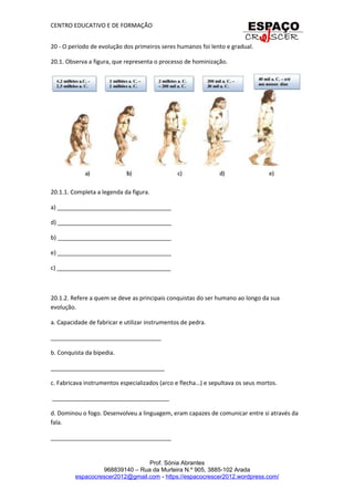 CENTRO EDUCATIVO E DE FORMAÇÃO
20 - O período de evolução dos primeiros seres humanos foi lento e gradual.
20.1. Observa a figura, que representa o processo de hominização.
20.1.1. Completa a legenda da figura.
a) ___________________________________
d) ___________________________________
b) ___________________________________
e) ___________________________________
c) ___________________________________
20.1.2. Refere a quem se deve as principais conquistas do ser humano ao longo da sua
evolução.
a. Capacidade de fabricar e utilizar instrumentos de pedra.
__________________________________
b. Conquista da bipedia.
___________________________________
c. Fabricava instrumentos especializados (arco e flecha…) e sepultava os seus mortos.
____________________________________
d. Dominou o fogo. Desenvolveu a linguagem, eram capazes de comunicar entre si através da
fala.
_____________________________________
Prof. Sónia Abrantes
968839140 – Rua da Murteira N.º 905, 3885-102 Arada
espacocrescer2012@gmail.com - https://espacocrescer2012.wordpress.com/
 