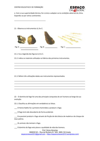 CENTRO EDUCATIVO E DE FORMAÇÃO
e. Com a sua superioridade técnica, foi o único a adaptar-se às condições adversas do clima.
Expandiu-se por vários continentes.
__________________________________
21 - Observa os instrumentos A, B e C.
21.1. Faz a legenda das figuras A, B e C.
21.2. Indica os materiais utilizados no fabrico dos primeiros instrumentos.
_____________________________________________________________________________
_____________________________________________________________________________
_____________________________________________________________________________
21.3. Refere três utilizações dadas aos instrumentos representados.
_____________________________________________________________________________
_____________________________________________________________________________
_____________________________________________________________________________
_____________________________________________________________________________
22 - O domínio do fogo foi uma das principais conquistas do ser humano ao longo da sua
evolução.
22.1. Classifica as afirmações em verdadeiras ou falsas.
___ O Homo habilis foi o primeiro hominídeo a produzir o fogo.
___ O fogo terá sido descoberto de forma acidental.
___ Era possível produzir o fogo através da fricção de dois blocos de madeira e do choque de
duas pedras.
___ Os animais não temiam o fogo.
___ O domínio do fogo veio piorar a qualidade de vida dos homens.
Prof. Sónia Abrantes
968839140 – Rua da Murteira N.º 905, 3885-102 Arada
espacocrescer2012@gmail.com - https://espacocrescer2012.wordpress.com/
 
