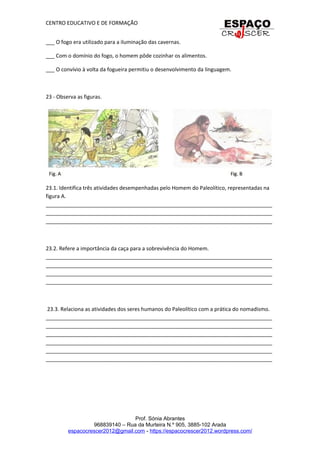 CENTRO EDUCATIVO E DE FORMAÇÃO
___ O fogo era utilizado para a iluminação das cavernas.
___ Com o domínio do fogo, o homem pôde cozinhar os alimentos.
___ O convívio à volta da fogueira permitiu o desenvolvimento da linguagem.
23 - Observa as figuras.
23.1. Identifica três atividades desempenhadas pelo Homem do Paleolítico, representadas na
figura A.
_____________________________________________________________________________
_____________________________________________________________________________
_____________________________________________________________________________
23.2. Refere a importância da caça para a sobrevivência do Homem.
_____________________________________________________________________________
_____________________________________________________________________________
_____________________________________________________________________________
_____________________________________________________________________________
23.3. Relaciona as atividades dos seres humanos do Paleolítico com a prática do nomadismo.
_____________________________________________________________________________
_____________________________________________________________________________
_____________________________________________________________________________
_____________________________________________________________________________
_____________________________________________________________________________
_____________________________________________________________________________
Prof. Sónia Abrantes
968839140 – Rua da Murteira N.º 905, 3885-102 Arada
espacocrescer2012@gmail.com - https://espacocrescer2012.wordpress.com/
 