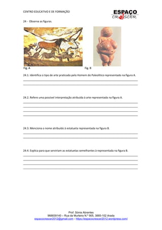 CENTRO EDUCATIVO E DE FORMAÇÃO
24 - Observa as figuras.
24.1. Identifica o tipo de arte praticado pelo Homem do Paleolítico representado na figura A.
_____________________________________________________________________________
_____________________________________________________________________________
24.2. Refere uma possível interpretação atribuída à arte representada na figura A.
_____________________________________________________________________________
_____________________________________________________________________________
_____________________________________________________________________________
_____________________________________________________________________________
24.3. Menciona o nome atribuído à estatueta representada na figura B.
_____________________________________________________________________________
_____________________________________________________________________________
24.4. Explica para que serviriam as estatuetas semelhantes à representada na figura B.
_____________________________________________________________________________
_____________________________________________________________________________
_____________________________________________________________________________
_____________________________________________________________________________
Prof. Sónia Abrantes
968839140 – Rua da Murteira N.º 905, 3885-102 Arada
espacocrescer2012@gmail.com - https://espacocrescer2012.wordpress.com/
 