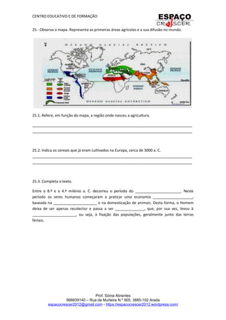 CENTRO EDUCATIVO E DE FORMAÇÃO
25 - Observa o mapa. Representa as primeiras áreas agrícolas e a sua difusão no mundo.
25.1. Refere, em função do mapa, a região onde nasceu a agricultura.
_____________________________________________________________________________
_____________________________________________________________________________
25.2. Indica os cereais que já eram cultivados na Europa, cerca de 3000 a. C.
_____________________________________________________________________________
_____________________________________________________________________________
25.3. Completa o texto.
Entre o 8.º e o 4.º milénio a. C. decorreu o período do ______________________. Neste
período os seres humanos começaram a praticar uma economia ___________________,
baseada na _____________________ e na domesticação de animais. Desta forma, o Homem
deixa de ser apenas recolector e passa a ser ______________, que, por sua vez, levou à
_____________________, ou seja, à fixação das populações, geralmente junto das terras
férteis.
Prof. Sónia Abrantes
968839140 – Rua da Murteira N.º 905, 3885-102 Arada
espacocrescer2012@gmail.com - https://espacocrescer2012.wordpress.com/
 