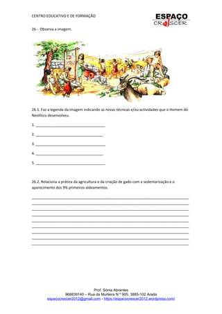 CENTRO EDUCATIVO E DE FORMAÇÃO
26 - Observa a imagem.
26.1. Faz a legenda da imagem indicando as novas técnicas e/ou actividades que o Homem do
Neolítico desenvolveu.
1. __________________________________
2. _________________________________
3. __________________________________
4. _________________________________
5. __________________________________
26.2. Relaciona a prática da agricultura e da criação de gado com a sedentarização e o
aparecimento dos 9% primeiros aldeamentos.
_____________________________________________________________________________
_____________________________________________________________________________
_____________________________________________________________________________
_____________________________________________________________________________
_____________________________________________________________________________
_____________________________________________________________________________
_____________________________________________________________________________
_____________________________________________________________________________
_____________________________________________________________________________
Prof. Sónia Abrantes
968839140 – Rua da Murteira N.º 905, 3885-102 Arada
espacocrescer2012@gmail.com - https://espacocrescer2012.wordpress.com/
 