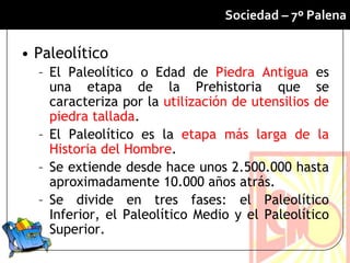 Sociedad – 7º Palena

• Paleolítico
  – El Paleolítico o Edad de Piedra Antigua es
    una etapa de la Prehistoria que se
    caracteriza por la utilización de utensilios de
    piedra tallada.
  – El Paleolítico es la etapa más larga de la
    Historia del Hombre.
  – Se extiende desde hace unos 2.500.000 hasta
    aproximadamente 10.000 años atrás.
  – Se divide en tres fases: el Paleolítico
    Inferior, el Paleolítico Medio y el Paleolítico
    Superior.
 