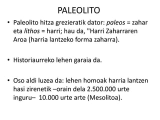 PALEOLITO
• Paleolito hitza grezieratik dator: paleos = zahar
eta lithos = harri; hau da, "Harri Zaharraren
Aroa (harria lantzeko forma zaharra).
• Historiaurreko lehen garaia da.
• Oso aldi luzea da: lehen homoak harria lantzen
hasi zirenetik –orain dela 2.500.000 urte
inguru– 10.000 urte arte (Mesolitoa).
 