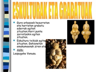  Gure arbasoek hezurretan
eta harrietan grabatu
ederrak egiten
zituzten.Harri punta
zorrotzekin egiten
zituzten.
 Eskultura txikiak egiten
zituzten. Gehienetan
emakumeenak ziren eta
 Adib:
Lespugeko Venusa.
 