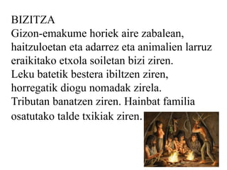 BIZITZA
Gizon-emakume horiek aire zabalean,
haitzuloetan eta adarrez eta animalien larruz
eraikitako etxola soiletan bizi ziren.
Leku batetik bestera ibiltzen ziren,
horregatik diogu nomadak zirela.
Tributan banatzen ziren. Hainbat familia
osatutako talde txikiak ziren.
 