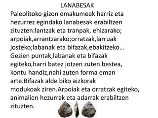 LANABESAK
Paleolitoko gizon emakumeek harriz eta
hezurrez egindako lanabesak erabiltzen
zituzten:lantzak eta tranpak, ehizarako;
arpoiak,arrantzarako;orratzak,larruak
josteko;labanak eta bifazak,ebakitzeko…
Gezien puntak,labanak eta bifazak
egiteko,harri batez jotzen zuten bestea,
kontu handiz,nahi zuten forma eman
arte.Bifazak alde biko aizkorak
modukoak ziren.Arpoiak eta orratzak egiteko,
animalien hezurrak eta adarrak erabiltzen
zituzten.
 