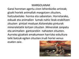 MARGOLANAK
Garai horretan agertu ziren lehenbiziko artistak;
gizaki horiek animaliak margotzen zituzten,
haitzuloetako horma eta sabaietan. Horretarako,
eskuak eta animalien lumak nahiz ileak erabiltzen
zituzten pintzel moduan.Koloretako pinturak
mineraletatik lortzen zituzten .Mineralak zanpatu
eta animalien gantzarekin nahasten zituzten.
Aurreko gizakiek emakumeen harrizko eskultura
txiki batzuk egiten zituzten.Irudi horiei venus
esaten zaie.
 