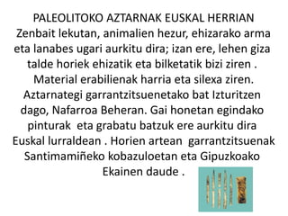 PALEOLITOKO AZTARNAK EUSKAL HERRIAN
Zenbait lekutan, animalien hezur, ehizarako arma
eta lanabes ugari aurkitu dira; izan ere, lehen giza
talde horiek ehizatik eta bilketatik bizi ziren .
Material erabilienak harria eta silexa ziren.
Aztarnategi garrantzitsuenetako bat Izturitzen
dago, Nafarroa Beheran. Gai honetan egindako
pinturak eta grabatu batzuk ere aurkitu dira
Euskal lurraldean . Horien artean garrantzitsuenak
Santimamiñeko kobazuloetan eta Gipuzkoako
Ekainen daude .
 
