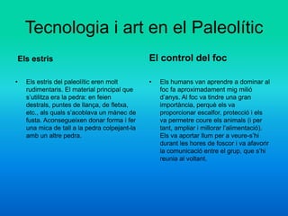 Tecnologia i art en el Paleolític
Els estris
• Els estris del paleolític eren molt
rudimentaris. El material principal que
s’utilitza era la pedra: en feien
destrals, puntes de llança, de fletxa,
etc., als quals s’acoblava un mànec de
fusta. Aconsegueixen donar forma i fer
una mica de tall a la pedra colpejant-la
amb un altre pedra.
El control del foc
• Els humans van aprendre a dominar al
foc fa aproximadament mig milió
d’anys. Al foc va tindre una gran
importància, perquè els va
proporcionar escalfor, protecció i els
va permetre coure els animals (i per
tant, ampliar i millorar l’alimentació).
Els va aportar llum per a veure-s’hi
durant les hores de foscor i va afavorir
la comunicació entre el grup, que s’hi
reunia al voltant.
 