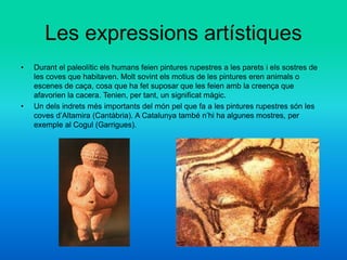 Les expressions artístiques
• Durant el paleolític els humans feien pintures rupestres a les parets i els sostres de
les coves que habitaven. Molt sovint els motius de les pintures eren animals o
escenes de caça, cosa que ha fet suposar que les feien amb la creença que
afavorien la cacera. Tenien, per tant, un significat màgic.
• Un dels indrets més importants del món pel que fa a les pintures rupestres són les
coves d’Altamira (Cantàbria). A Catalunya també n’hi ha algunes mostres, per
exemple al Cogul (Garrigues).
 