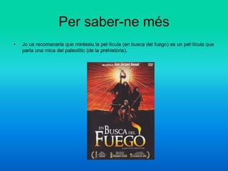 Per saber-ne més
• Jo us recomanaria que miréssiu la pel·lícula (en busca del fuego) es un pel·lícula que
parla una mica del paleolític (de la prehistòria).
 