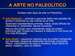 A ARTE NO PALEOLÍTICO Existem dois tipos de arte no Paleolítico: Arte Rupestre  – pinturas e gravuras feitas nas paredes de grutas e cavernas ou nas rochas ao ar livre. Aparecem representados animais, mãos, sinais difíceis de interpretar e, raramente, figuras humanas. Alguns dos locais mais importantes onde se podem encontrar são: Grutas de Lascaux e Altamira e Vila Nova de Foz Côa (Portugal).  Arte móvel  – pequenos objectos que se podem transportar, por exemplo, pequenas estatuetas femininas chamadas Vénus, instrumentos de caça e amuletos. Eram feitos de pedra, madeira, osso ou marfim. 