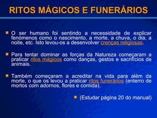 RITOS MÁGICOS E FUNERÁRIOS O   ser humano foi sentindo a necessidade de explicar fenómenos como o nascimento, a morte, a chuva, o dia, a noite, etc. Isto levou-os a desenvolver  crenças religiosas . Para tentar dominar as forças da Natureza começaram a praticar  ritos mágicos  como danças, gestos e sacrifícios de animais. Também começaram a acreditar na vida para além da morte, o que os levou a praticar  ritos funerários  (enterro de mortos com adornos, flores e comida). (Estudar página 20 do manual) ‏ 