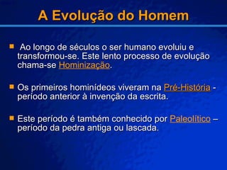 A Evolução do Homem Ao longo de séculos o ser humano evoluiu e transformou-se. Este lento processo de evolução chama-se  Hominização . Os primeiros hominídeos viveram na  Pré-História  - período anterior à invenção da escrita. Este período é também conhecido por  Paleolítico  – período da pedra antiga ou lascada. 