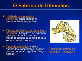 O Fabrico de Utensílios Utilidade dos primeiros utensílios : caça; defesa e preparação de alimentos. Técnica de fabrico de utensílios – lascagem . Efectuava-se batendo uma pedra contra a outra, tentando aguçá-la, à medida que se iam tirando lascas.   Tipos de utensílios : seixos quebrados, raspadores, bifaces, pontas de seta,  agulhas, lanças, arpões. Técnica de fabrico de utensílios – lascagem 