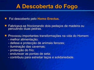 A Descoberta do Fogo Foi descoberto pelo  Homo Erectus . Fabricava-se friccionando dois pedaços de madeira ou percutindo duas pedras. Provocou importantes transformações na vida do Homem: - melhor alimentação; - defesa e protecção de animais ferozes; - iluminação das cavernas; - protecção do frio; - endurecer as pontas de seta; - contribuiu para estreitar laços e solidariedade. 